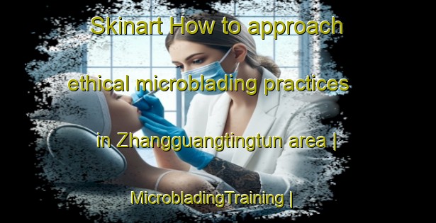 Skinart How to approach ethical microblading practices in Zhangguangtingtun area | MicrobladingTraining | MicrobladingClasses | SkinartTraining-China